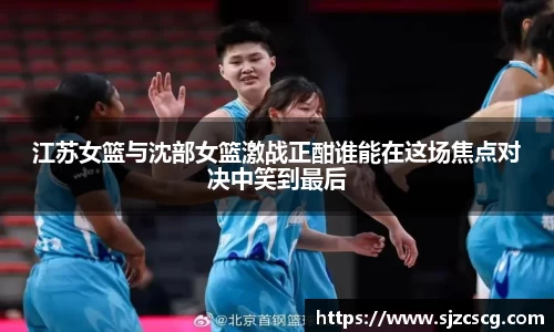 江苏女篮与沈部女篮激战正酣谁能在这场焦点对决中笑到最后