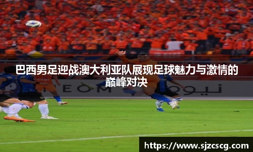 巴西男足迎战澳大利亚队展现足球魅力与激情的巅峰对决